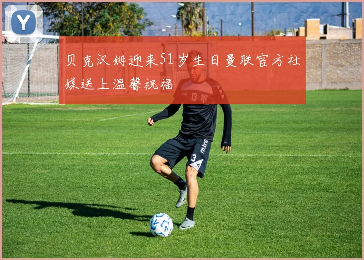 贝克汉姆迎来51岁生日曼联官方社媒送上温馨祝福