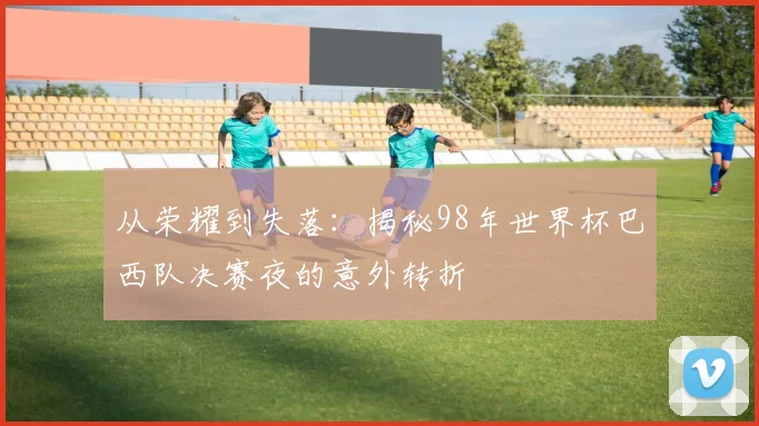 从荣耀到失落：揭秘98年世界杯巴西队决赛夜的意外转折