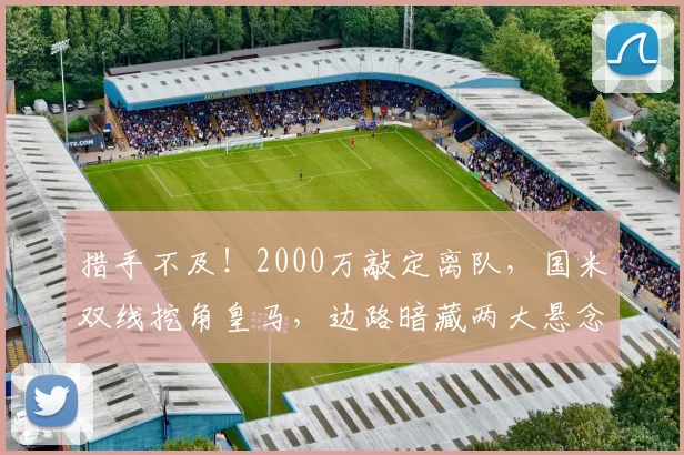 措手不及！2000万敲定离队，国米双线挖角皇马，边路暗藏两大悬念_谈判_队内_弗里斯