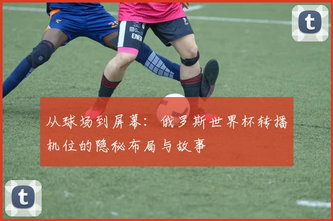 从球场到屏幕：俄罗斯世界杯转播机位的隐秘布局与故事